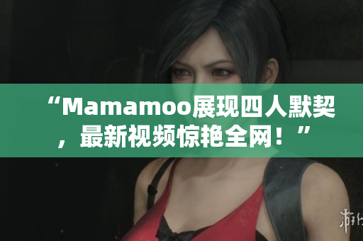 “Mamamoo展现四人默契，最新视频惊艳全网！”