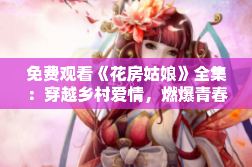 免费观看《花房姑娘》全集：穿越乡村爱情，燃爆青春梦！