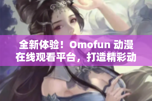 全新体验！Omofun 动漫在线观看平台，打造精彩动漫世界