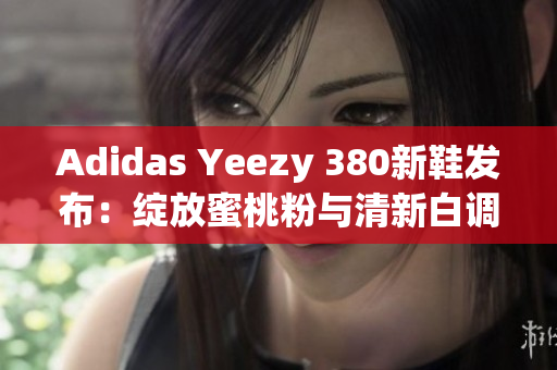 Adidas Yeezy 380新鞋发布：绽放蜜桃粉与清新白调