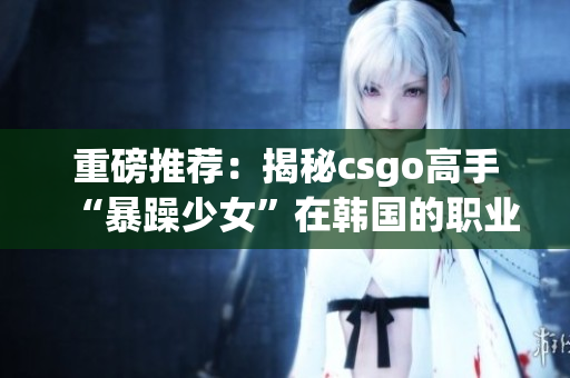 重磅推荐：揭秘csgo高手“暴躁少女”在韩国的职业生涯