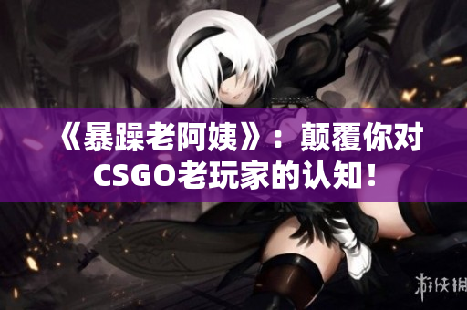 《暴躁老阿姨》：颠覆你对CSGO老玩家的认知！