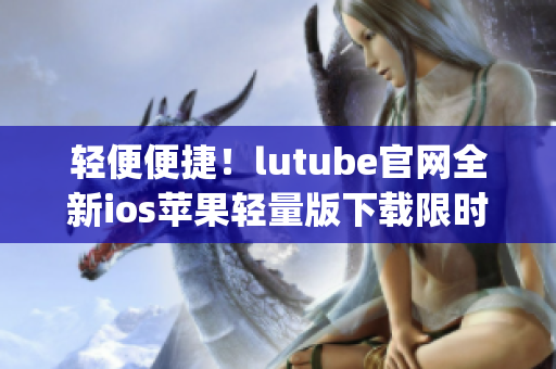 轻便便捷！lutube官网全新ios苹果轻量版下载限时上线(1)