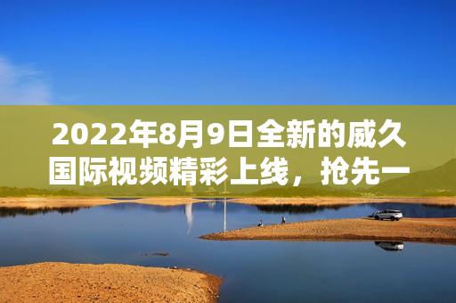 2022年8月9日全新的威久国际视频精彩上线，抢先一睹！