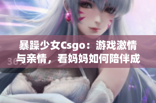 暴躁少女Csgo：游戏激情与亲情，看妈妈如何陪伴成长(1)