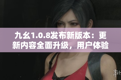 九幺1.0.8发布新版本：更新内容全面升级，用户体验大幅提升