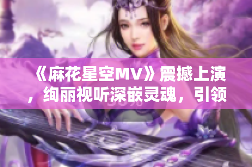 《麻花星空MV》震撼上演，绚丽视听深嵌灵魂，引领音乐艺术新时代