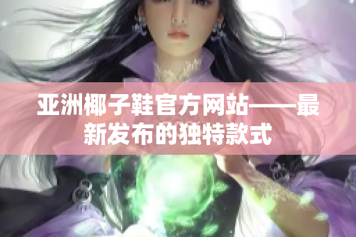 亚洲椰子鞋官方网站——最新发布的独特款式