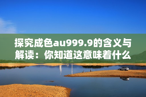 探究成色au999.9的含义与解读：你知道这意味着什么吗？