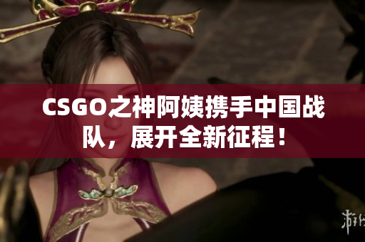 CSGO之神阿姨携手中国战队，展开全新征程！