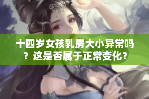 十四岁女孩乳房大小异常吗？这是否属于正常变化？