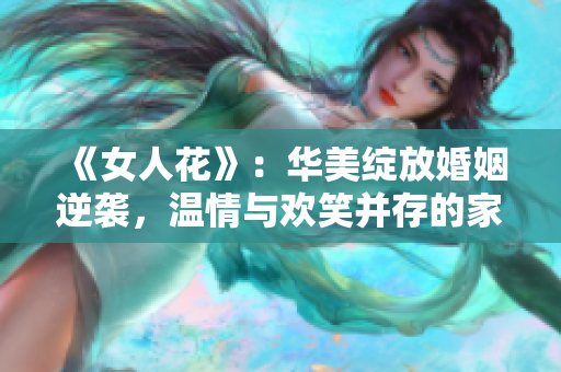 《女人花》：华美绽放婚姻逆袭，温情与欢笑并存的家庭情感剧！