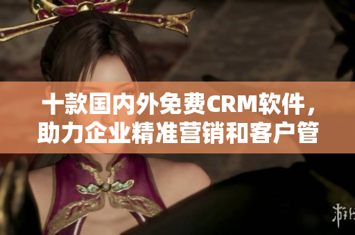 十款国内外免费CRM软件，助力企业精准营销和客户管理