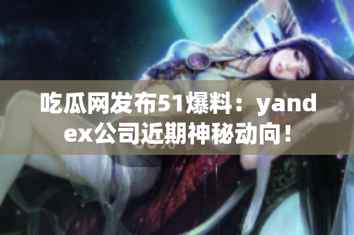 吃瓜网发布51爆料：yandex公司近期神秘动向！