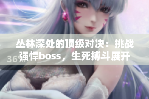 丛林深处的顶级对决：挑战强悍boss，生死搏斗展开