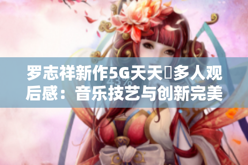 罗志祥新作5G天天奭多人观后感：音乐技艺与创新完美融合