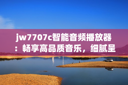 jw7707c智能音频播放器：畅享高品质音乐，细腻呈现每个音符