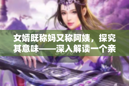 女婿既称妈又称阿姨，探究其意味——深入解读一个亲情迷局