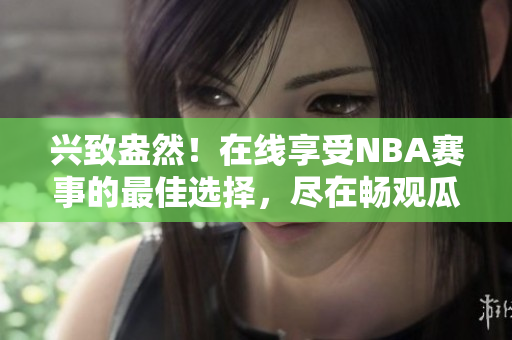 兴致盎然！在线享受NBA赛事的最佳选择，尽在畅观瓜子娱乐视频