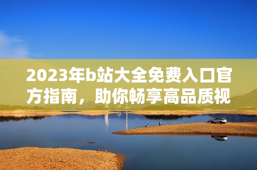 2023年b站大全免费入口官方指南，助你畅享高品质视频内容