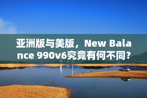 亚洲版与美版，New Balance 990v6究竟有何不同？