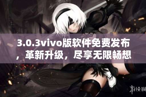 3.0.3vivo版软件免费发布，革新升级，尽享无限畅想