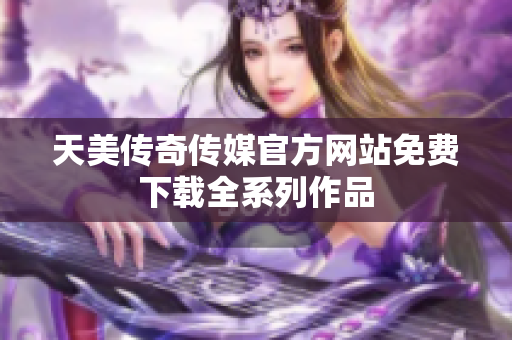 天美传奇传媒官方网站免费下载全系列作品