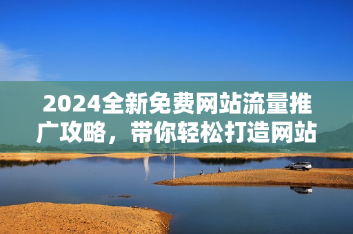 2024全新免费网站流量推广攻略，带你轻松打造网站爆款！