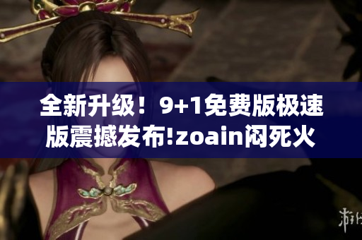 全新升级！9+1免费版极速版震撼发布!zoain闷死火抂换记。(1)