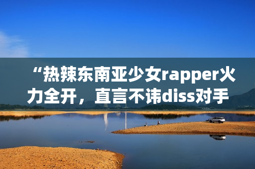 “热辣东南亚少女rapper火力全开，直言不讳diss对手”