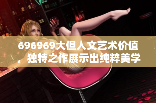 696969大但人文艺术价值，独特之作展示出纯粹美学，令人感怀者。