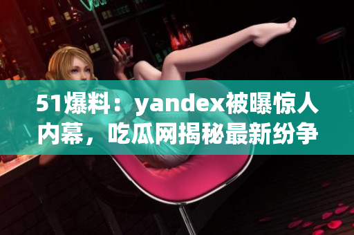 51爆料：yandex被曝惊人内幕，吃瓜网揭秘最新纷争