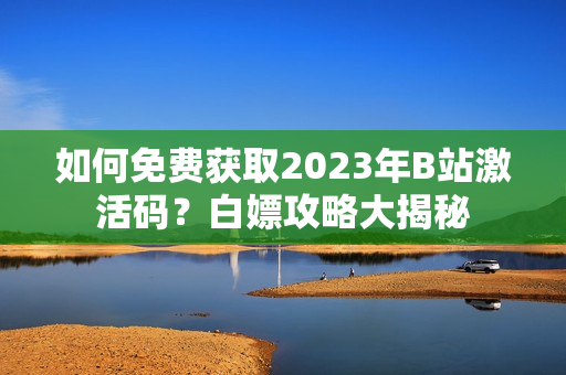 如何免费获取2023年B站激活码？白嫖攻略大揭秘