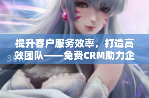 提升客户服务效率，打造高效团队——免费CRM助力企业快速发展