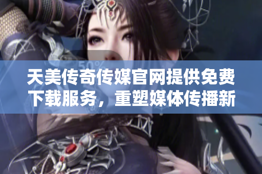 天美传奇传媒官网提供免费下载服务，重塑媒体传播新纪元