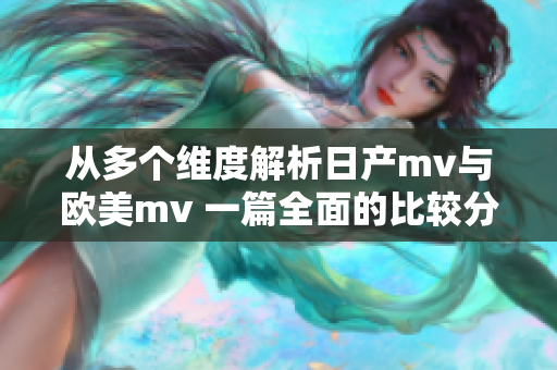 从多个维度解析日产mv与欧美mv 一篇全面的比较分析