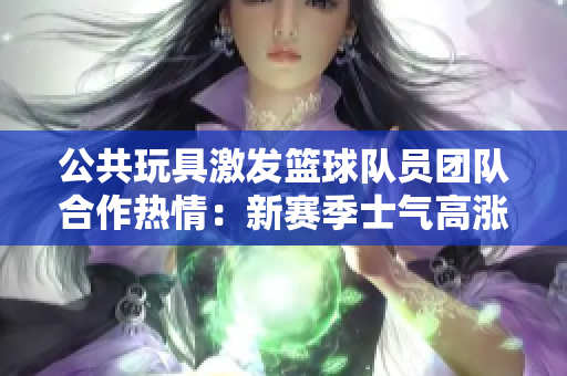 公共玩具激发篮球队员团队合作热情：新赛季士气高涨！