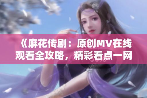 《麻花传剧：原创MV在线观看全攻略，精彩看点一网打尽》