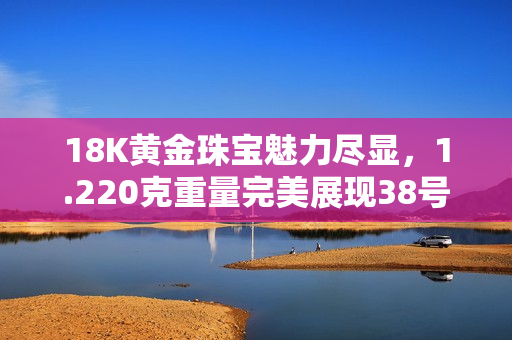 18K黄金珠宝魅力尽显，1.220克重量完美展现38号线条设计