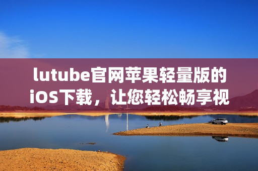 lutube官网苹果轻量版的iOS下载，让您轻松畅享视频乐趣(1)