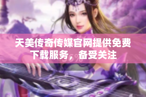 天美传奇传媒官网提供免费下载服务，备受关注