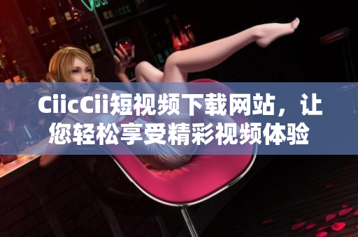 CiicCii短视频下载网站，让您轻松享受精彩视频体验