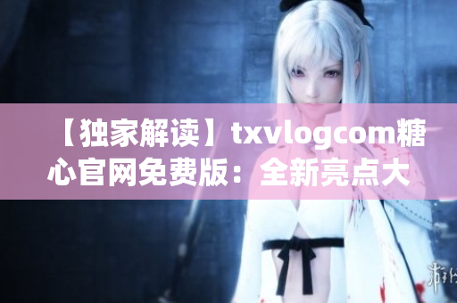 【独家解读】txvlogcom糖心官网免费版：全新亮点大揭秘(1)