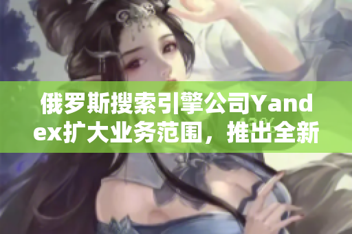 俄罗斯搜索引擎公司Yandex扩大业务范围，推出全新服务