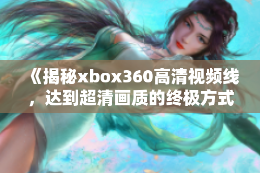 《揭秘xbox360高清视频线，达到超清画质的终极方式》