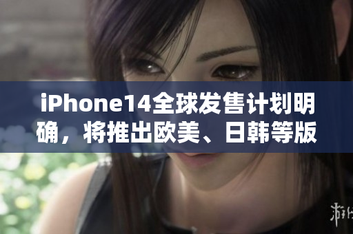 iPhone14全球发售计划明确，将推出欧美、日韩等版本！