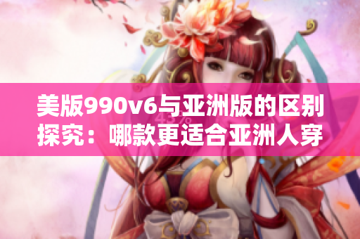 美版990v6与亚洲版的区别探究：哪款更适合亚洲人穿着？