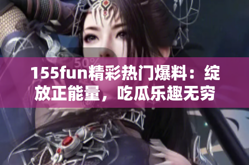 155fun精彩热门爆料：绽放正能量，吃瓜乐趣无穷