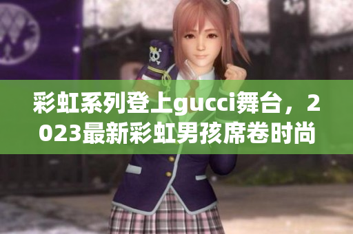 彩虹系列登上gucci舞台，2023最新彩虹男孩席卷时尚圈！