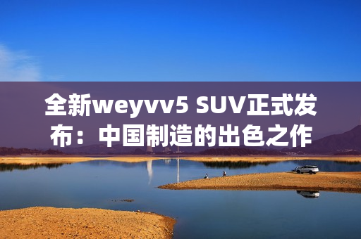 全新weyvv5 SUV正式发布：中国制造的出色之作